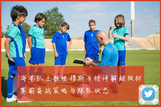 海港队主教练穆斯卡特详解超级杯赛前备战策略与球队状态