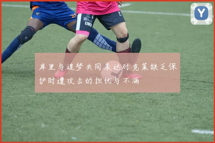 库里与追梦共同表达对克莱缺乏保护时遭攻击的担忧与不满