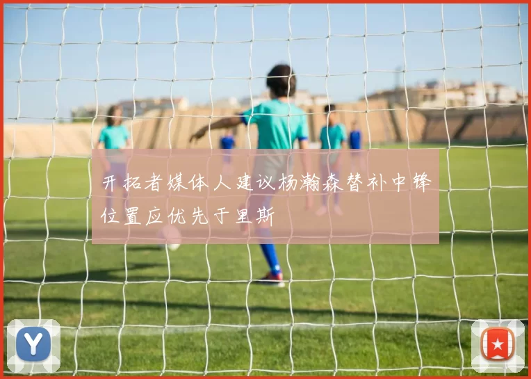 开拓者媒体人建议杨瀚森替补中锋位置应优先于里斯