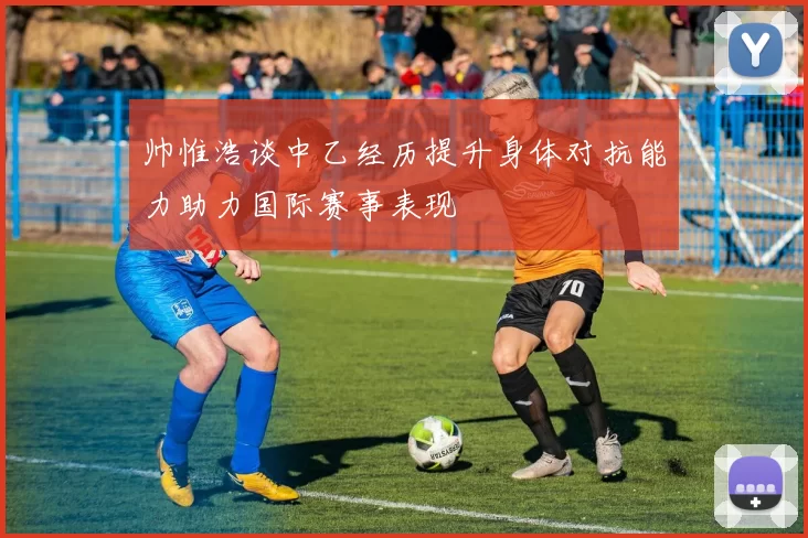 帅惟浩谈中乙经历提升身体对抗能力助力国际赛事表现