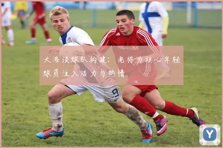 大洛谈球队构建：老将为核心年轻球员注入活力与热情