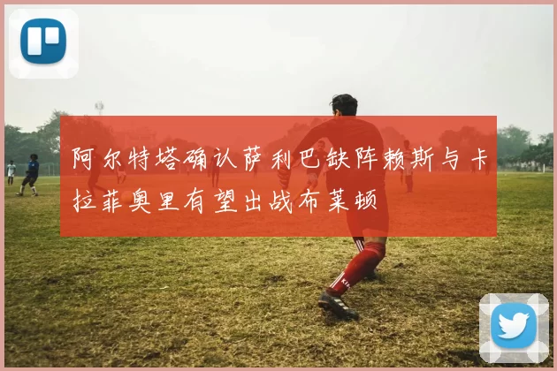 阿尔特塔确认萨利巴缺阵赖斯与卡拉菲奥里有望出战布莱顿