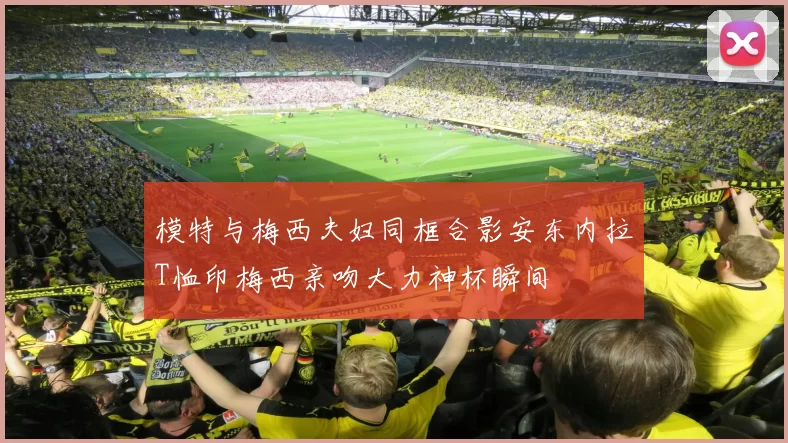 模特与梅西夫妇同框合影安东内拉T恤印梅西亲吻大力神杯瞬间