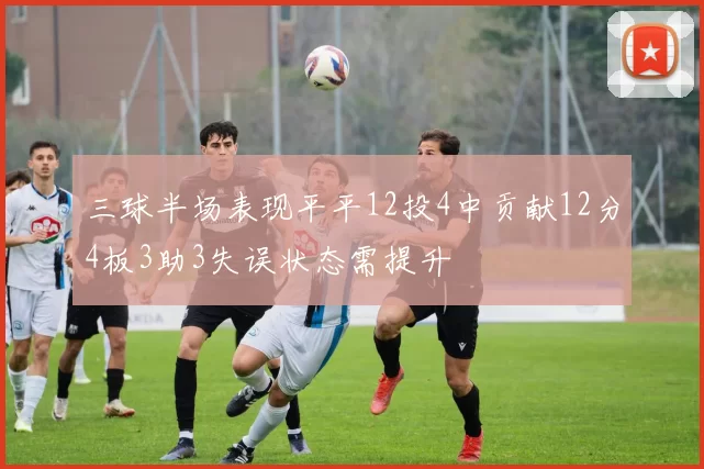 三球半场表现平平12投4中贡献12分4板3助3失误状态需提升