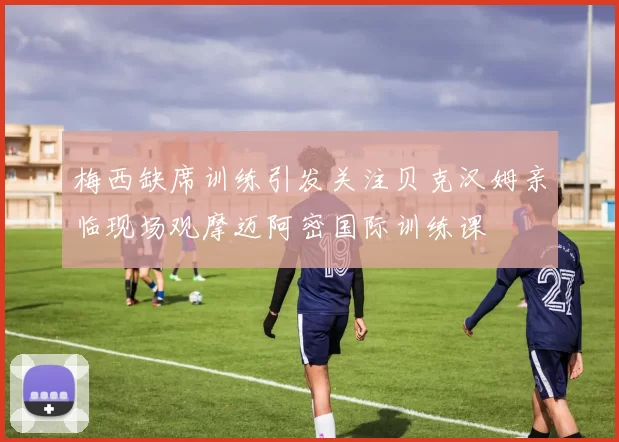 梅西缺席训练引发关注贝克汉姆亲临现场观摩迈阿密国际训练课