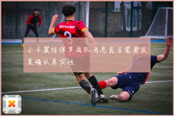 小卡震惊保罗离队消息直言需要反复确认真实性