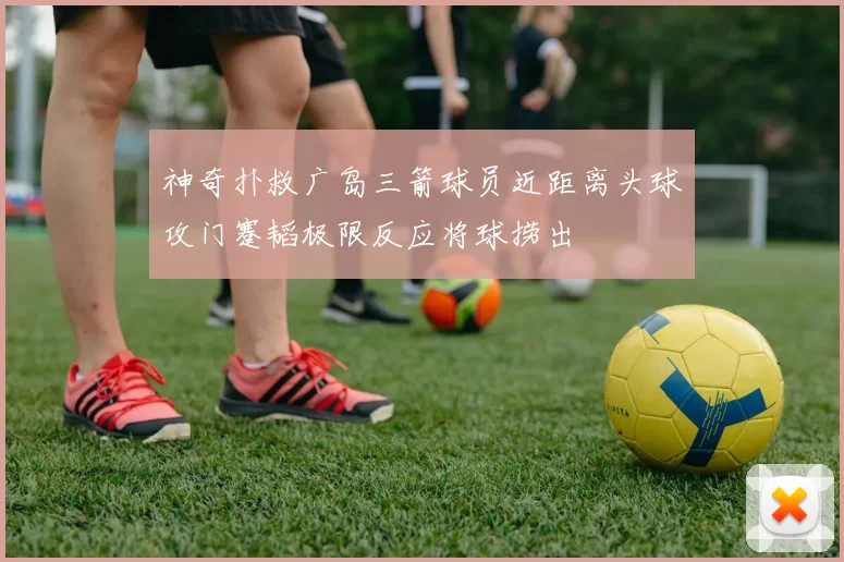 神奇扑救广岛三箭球员近距离头球攻门蹇韬极限反应将球捞出