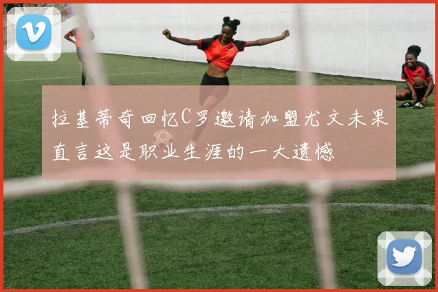 拉基蒂奇回忆C罗邀请加盟尤文未果直言这是职业生涯的一大遗憾