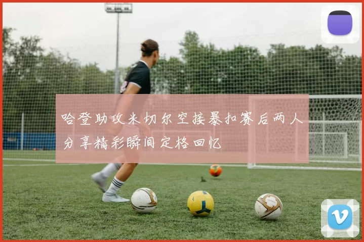 哈登助攻米切尔空接暴扣赛后两人分享精彩瞬间定格回忆