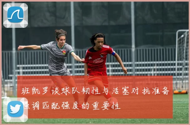 班凯罗谈球队韧性与活塞对抗准备强调匹配强度的重要性