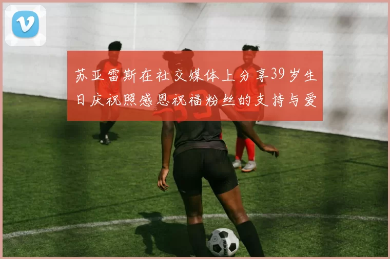 苏亚雷斯在社交媒体上分享39岁生日庆祝照感恩祝福粉丝的支持与爱护
