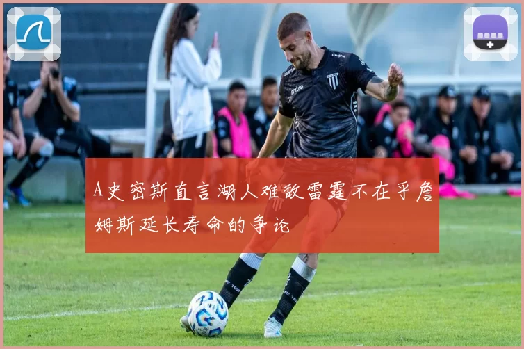 A史密斯直言湖人难敌雷霆不在乎詹姆斯延长寿命的争论