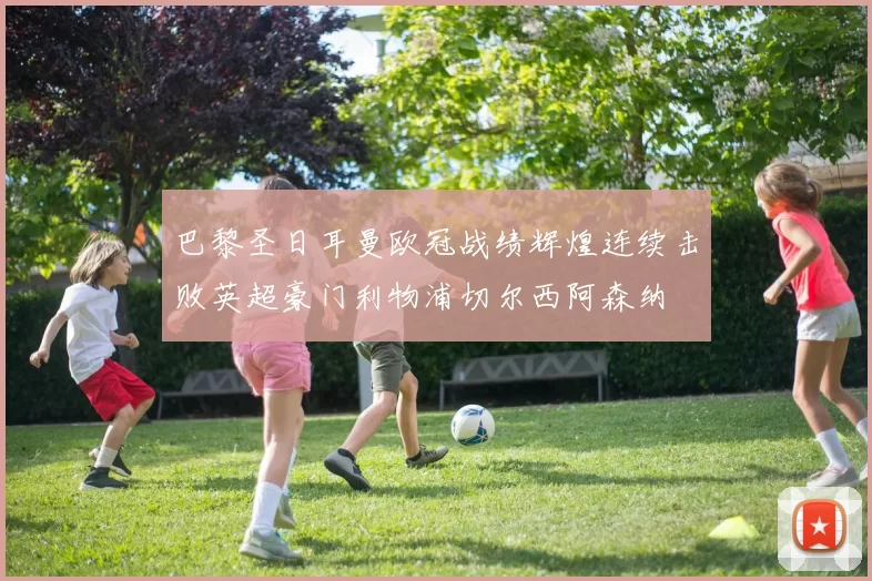 巴黎圣日耳曼欧冠战绩辉煌连续击败英超豪门利物浦切尔西阿森纳