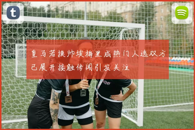 皇马若换帅埃梅里成热门人选双方已展开接触传闻引发关注