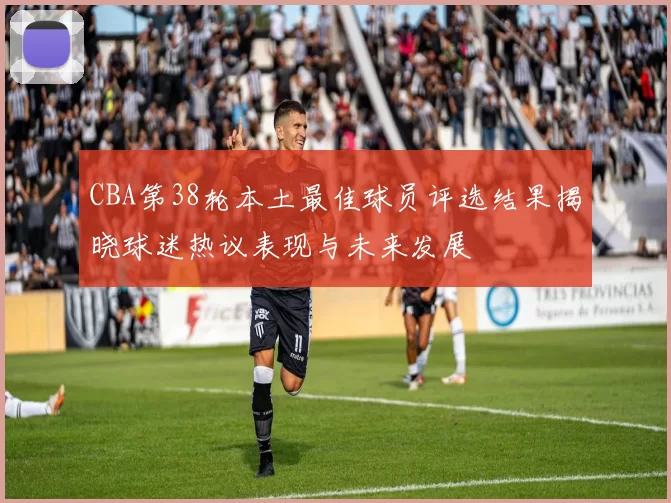 CBA第38轮本土最佳球员评选结果揭晓球迷热议表现与未来发展