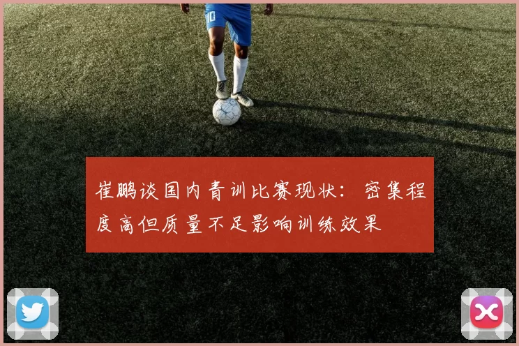 崔鹏谈国内青训比赛现状：密集程度高但质量不足影响训练效果